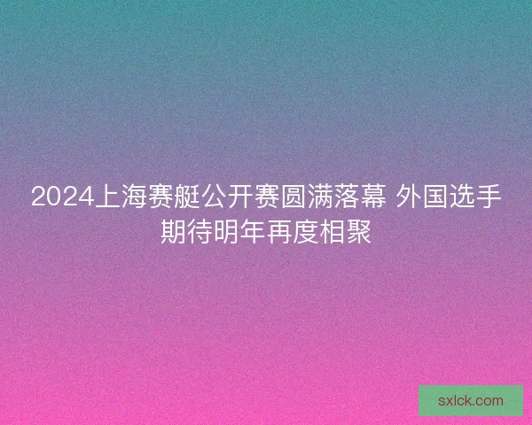 2024上海赛艇公开赛圆满落幕 外国选手期待明年再度相聚