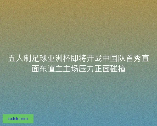 五人制足球亚洲杯即将开战中国队首秀直面东道主主场压力正面碰撞