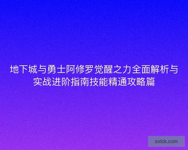 地下城与勇士阿修罗觉醒之力全面解析与实战进阶指南技能精通攻略篇