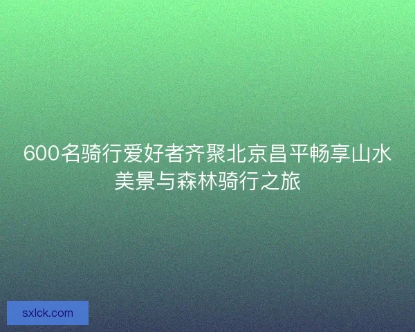 600名骑行爱好者齐聚北京昌平畅享山水美景与森林骑行之旅