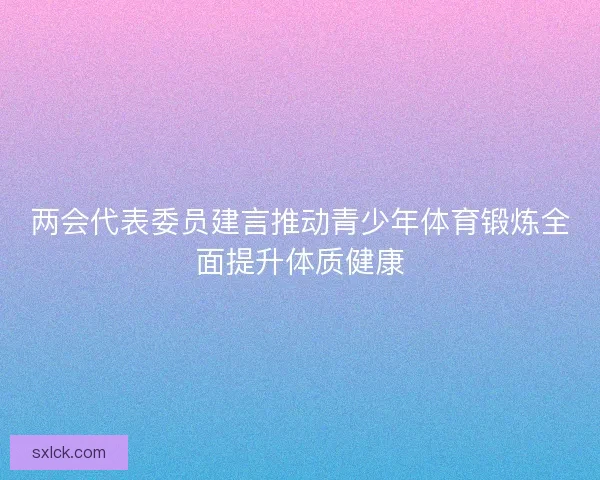 两会代表委员建言推动青少年体育锻炼全面提升体质健康
