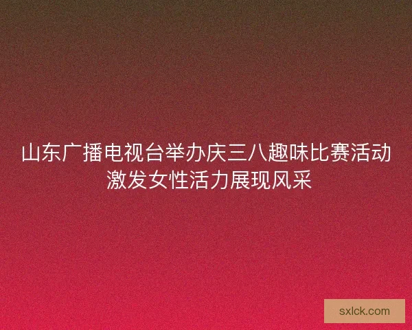 山东广播电视台举办庆三八趣味比赛活动 激发女性活力展现风采